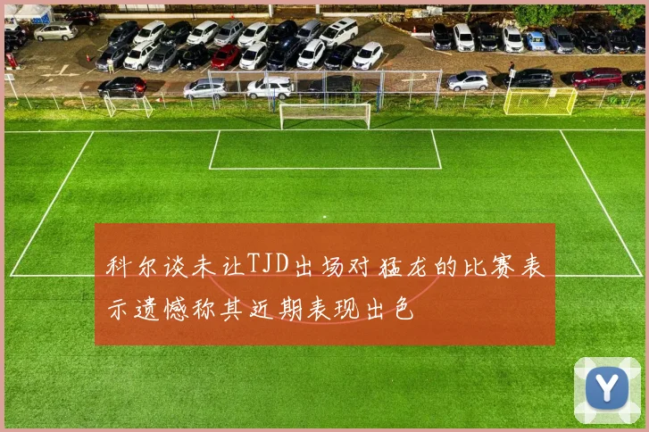 科尔谈未让TJD出场对猛龙的比赛表示遗憾称其近期表现出色