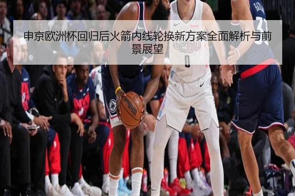 申京欧洲杯回归后火箭内线轮换新方案全面解析与前景展望 | LDSPORTS
